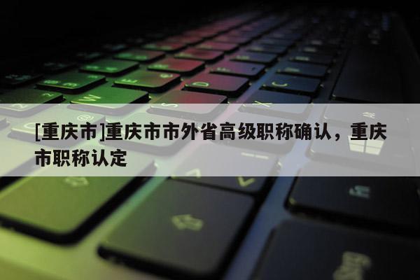 [重慶市]重慶市市外省高級職稱確認，重慶市職稱認定