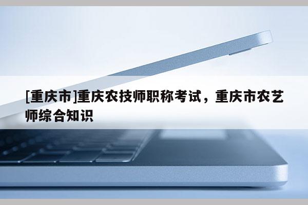 [重慶市]重慶農(nóng)技師職稱(chēng)考試，重慶市農(nóng)藝師綜合知識(shí)
