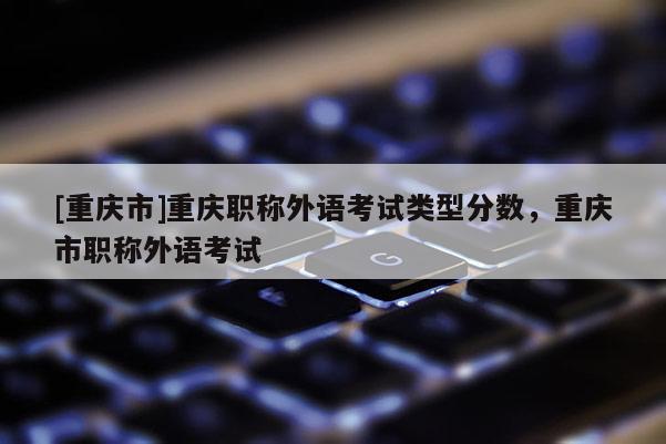 [重慶市]重慶職稱外語考試類型分數(shù)，重慶市職稱外語考試