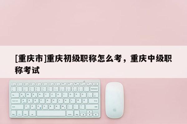 [重慶市]重慶初級(jí)職稱怎么考，重慶中級(jí)職稱考試