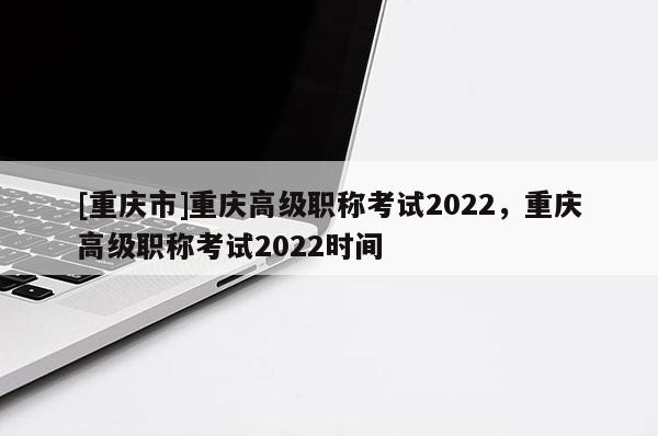 [重慶市]重慶高級職稱考試2022，重慶高級職稱考試2022時間