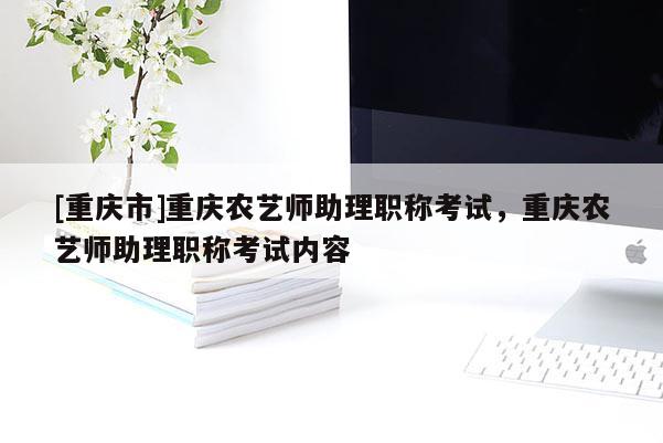[重慶市]重慶農(nóng)藝師助理職稱考試，重慶農(nóng)藝師助理職稱考試內(nèi)容