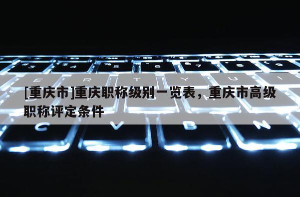 [重慶市]重慶職稱級(jí)別一覽表，重慶市高級(jí)職稱評(píng)定條件
