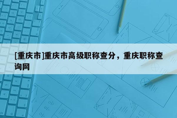 [重慶市]重慶市高級(jí)職稱查分，重慶職稱查詢網(wǎng)