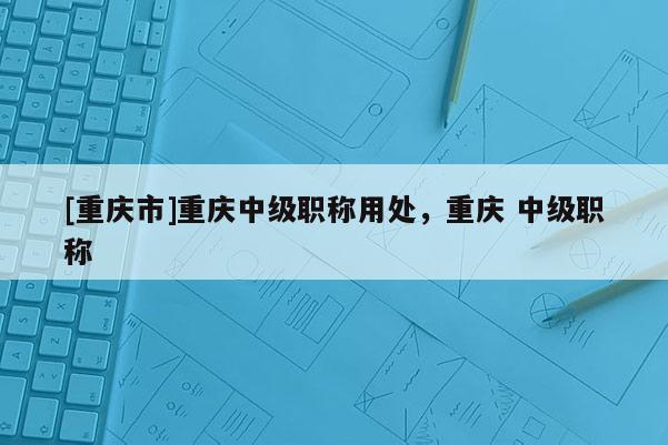 [重慶市]重慶中級(jí)職稱用處，重慶 中級(jí)職稱