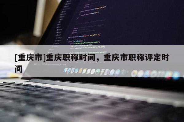 [重慶市]重慶職稱時(shí)間，重慶市職稱評(píng)定時(shí)間