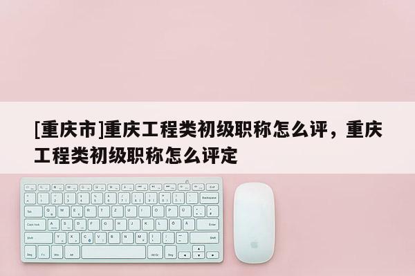 [重慶市]重慶工程類初級(jí)職稱怎么評(píng)，重慶工程類初級(jí)職稱怎么評(píng)定