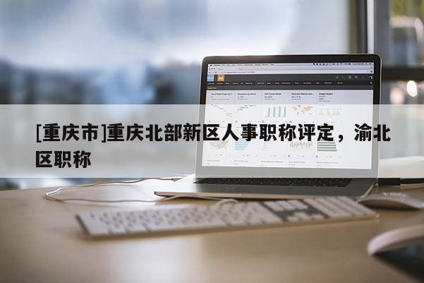 [重慶市]重慶北部新區(qū)人事職稱評定，渝北區(qū)職稱