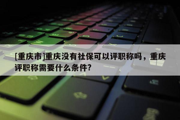 [重慶市]重慶沒(méi)有社?？梢栽u(píng)職稱嗎，重慶評(píng)職稱需要什么條件?