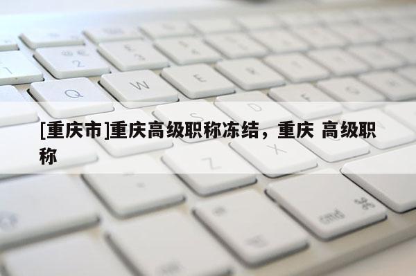 [重慶市]重慶高級(jí)職稱凍結(jié)，重慶 高級(jí)職稱