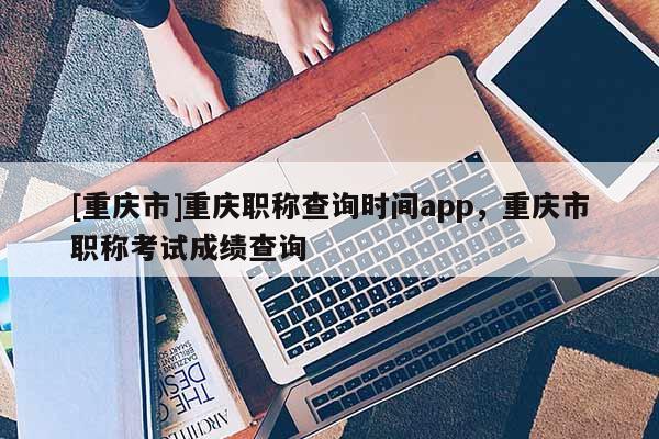 [重慶市]重慶職稱查詢時(shí)間app，重慶市職稱考試成績查詢