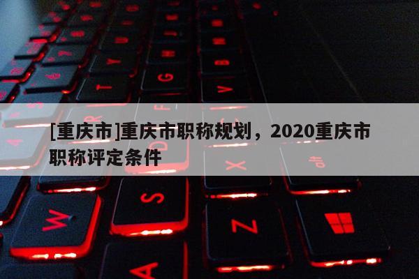 [重慶市]重慶市職稱規(guī)劃，2020重慶市職稱評(píng)定條件