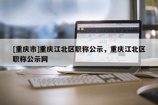 [重慶市]重慶江北區(qū)職稱公示，重慶江北區(qū)職稱公示網(wǎng)