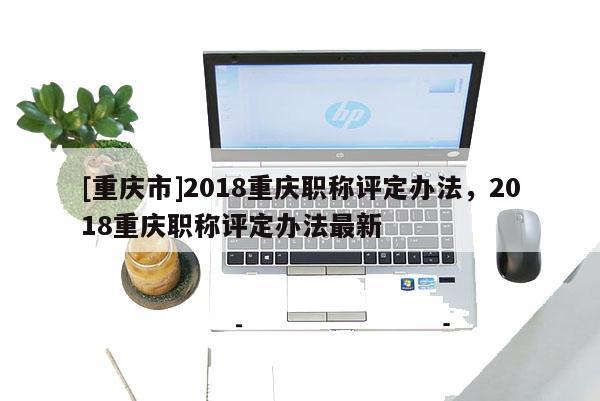 [重慶市]2018重慶職稱評定辦法，2018重慶職稱評定辦法最新