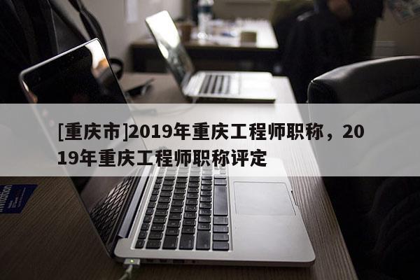 [重慶市]2019年重慶工程師職稱，2019年重慶工程師職稱評定