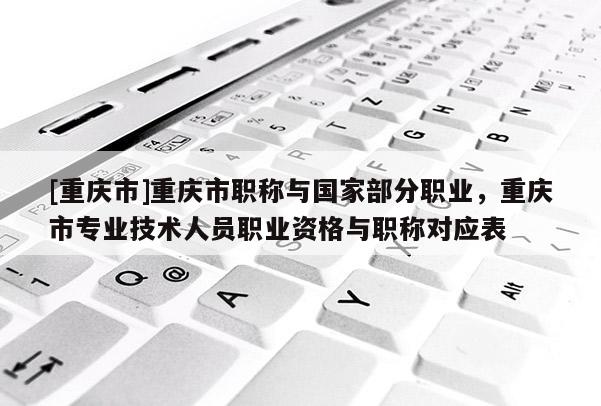 [重慶市]重慶市職稱與國(guó)家部分職業(yè)，重慶市專業(yè)技術(shù)人員職業(yè)資格與職稱對(duì)應(yīng)表