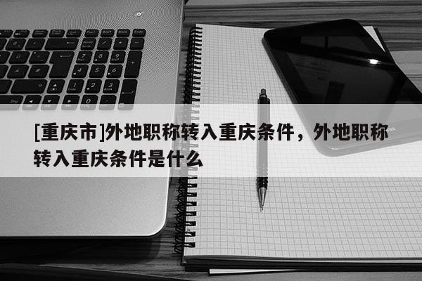 [重慶市]外地職稱轉入重慶條件，外地職稱轉入重慶條件是什么