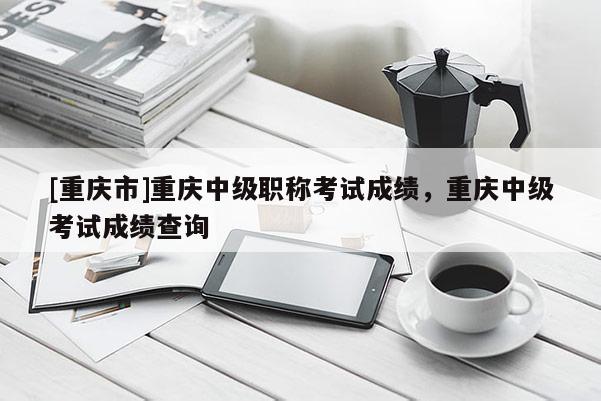 [重慶市]重慶中級(jí)職稱考試成績(jī)，重慶中級(jí)考試成績(jī)查詢