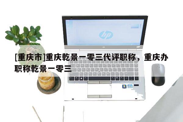 [重慶市]重慶乾景一零三代評(píng)職稱，重慶辦職稱乾景一零三