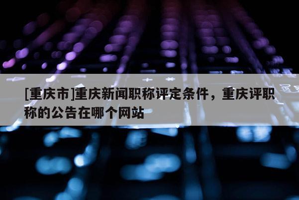 [重慶市]重慶新聞職稱評定條件，重慶評職稱的公告在哪個網(wǎng)站