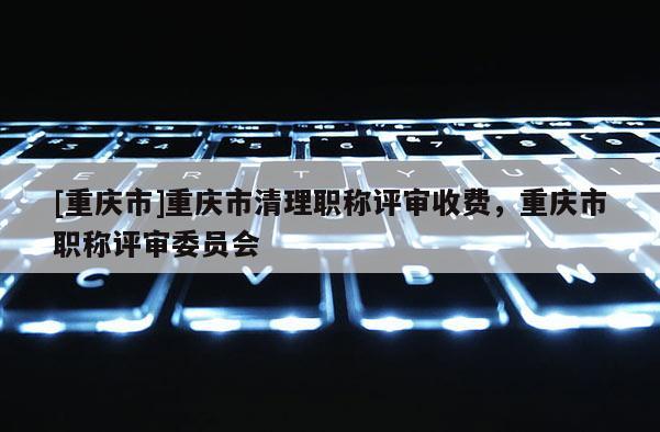 [重慶市]重慶市清理職稱評(píng)審收費(fèi)，重慶市職稱評(píng)審委員會(huì)