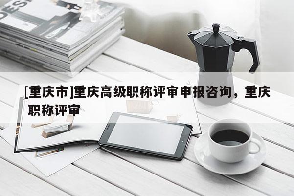 [重慶市]重慶高級(jí)職稱評(píng)審申報(bào)咨詢，重慶 職稱評(píng)審