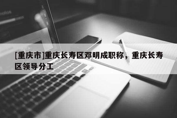 [重慶市]重慶長(zhǎng)壽區(qū)鄧明成職稱，重慶長(zhǎng)壽區(qū)領(lǐng)導(dǎo)分工