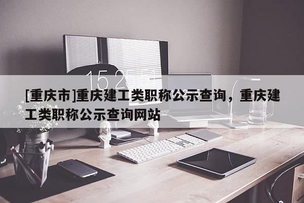 [重慶市]重慶建工類職稱公示查詢，重慶建工類職稱公示查詢網(wǎng)站