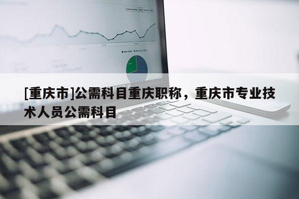 [重慶市]公需科目重慶職稱，重慶市專業(yè)技術(shù)人員公需科目