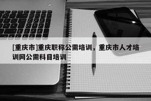 [重慶市]重慶職稱公需培訓(xùn)，重慶市人才培訓(xùn)網(wǎng)公需科目培訓(xùn)