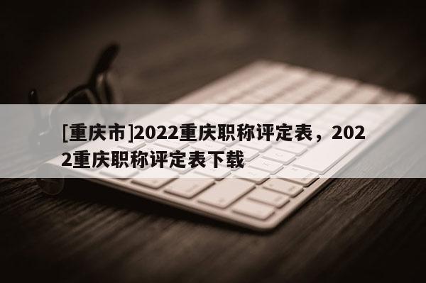 [重慶市]2022重慶職稱評定表，2022重慶職稱評定表下載