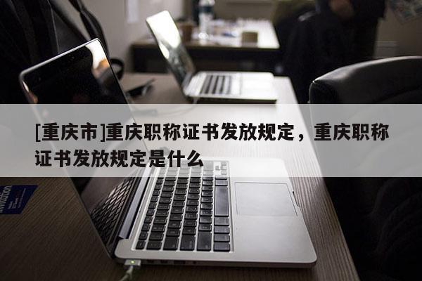 [重慶市]重慶職稱證書發(fā)放規(guī)定，重慶職稱證書發(fā)放規(guī)定是什么