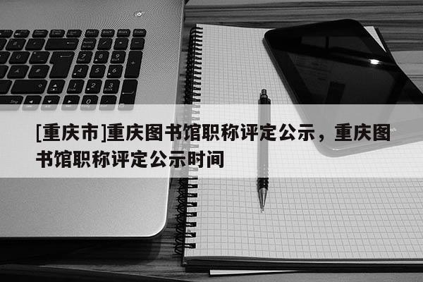 [重慶市]重慶圖書館職稱評(píng)定公示，重慶圖書館職稱評(píng)定公示時(shí)間