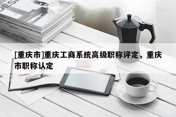 [重慶市]重慶工商系統(tǒng)高級(jí)職稱評(píng)定，重慶市職稱認(rèn)定
