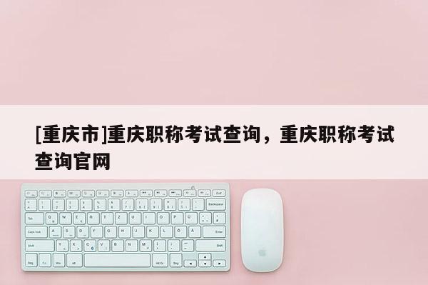 [重慶市]重慶職稱考試查詢，重慶職稱考試查詢官網(wǎng)