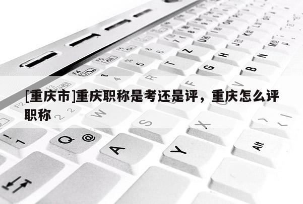 [重慶市]重慶職稱是考還是評(píng)，重慶怎么評(píng)職稱