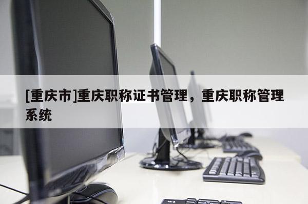 [重慶市]重慶職稱證書管理，重慶職稱管理系統(tǒng)