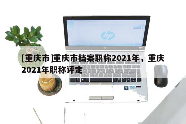 [重慶市]重慶市檔案職稱2021年，重慶2021年職稱評(píng)定