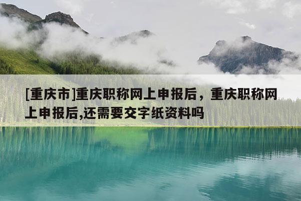 [重慶市]重慶職稱網(wǎng)上申報(bào)后，重慶職稱網(wǎng)上申報(bào)后,還需要交字紙資料嗎