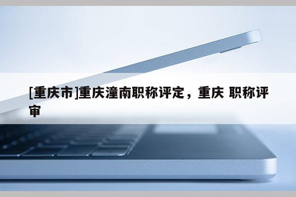 [重慶市]重慶潼南職稱評定，重慶 職稱評審
