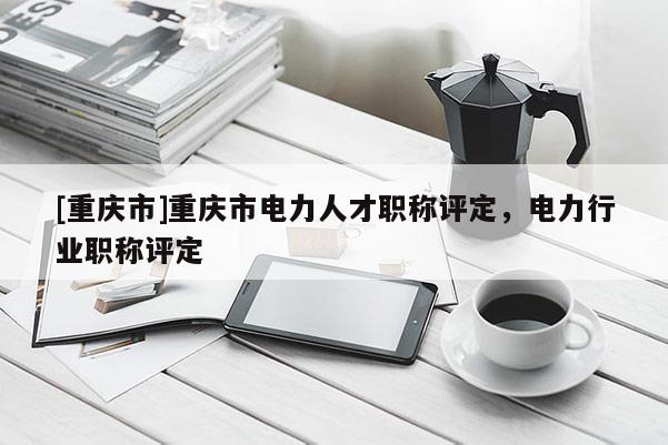 [重慶市]重慶市電力人才職稱評定，電力行業(yè)職稱評定