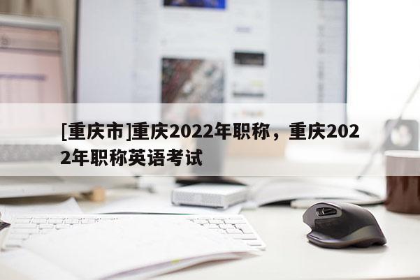 [重慶市]重慶2022年職稱(chēng)，重慶2022年職稱(chēng)英語(yǔ)考試