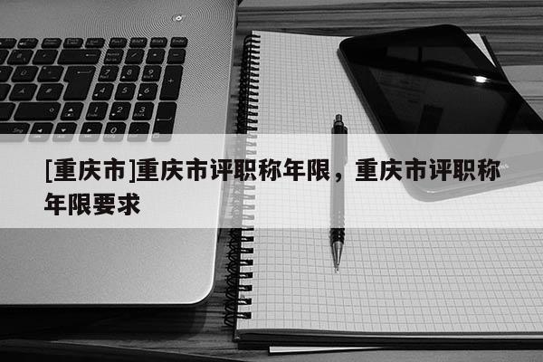 [重慶市]重慶市評職稱年限，重慶市評職稱年限要求