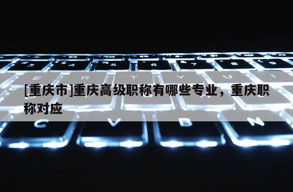 [重慶市]重慶高級職稱有哪些專業(yè)，重慶職稱對應(yīng)