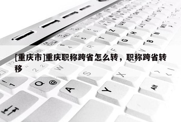[重慶市]重慶職稱跨省怎么轉(zhuǎn)，職稱跨省轉(zhuǎn)移