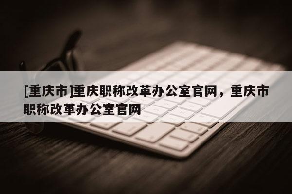 [重慶市]重慶職稱改革辦公室官網(wǎng)，重慶市職稱改革辦公室官網(wǎng)