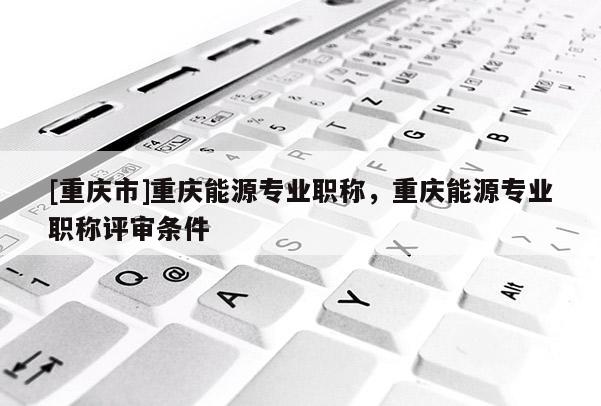 [重慶市]重慶能源專業(yè)職稱，重慶能源專業(yè)職稱評審條件