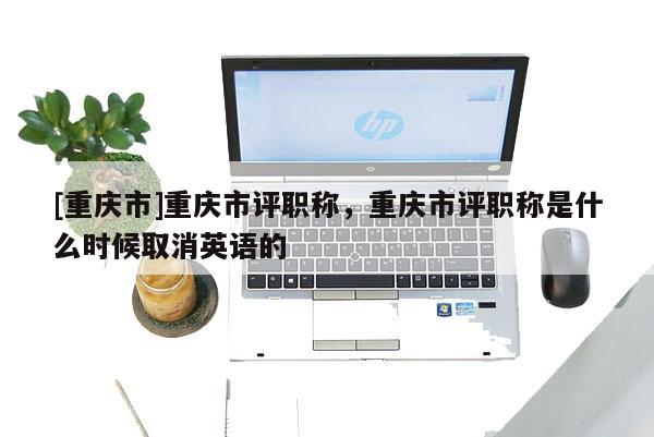 [重慶市]重慶市評(píng)職稱，重慶市評(píng)職稱是什么時(shí)候取消英語(yǔ)的
