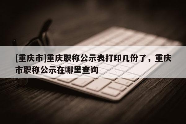 [重慶市]重慶職稱公示表打印幾份了，重慶市職稱公示在哪里查詢
