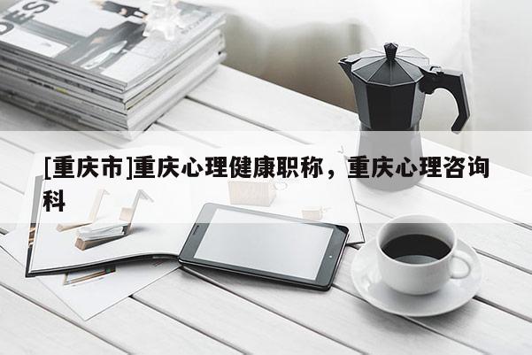 [重慶市]重慶心理健康職稱，重慶心理咨詢科
